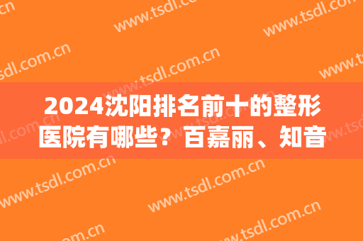 2024沈阳排名前十的整形医院有哪些？百嘉丽、知音等医美top10入围！(沈阳整形医院哪个评价好)