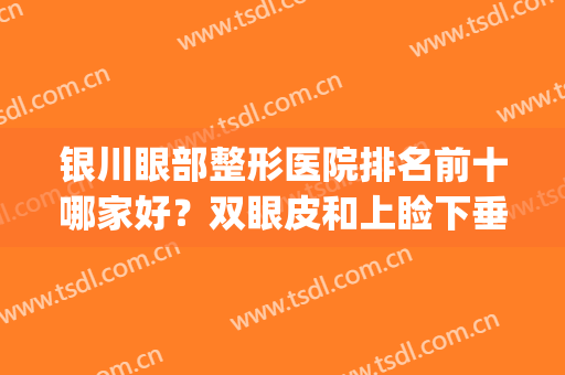 银川眼部整形医院排名前十哪家好？双眼皮和上睑下垂矫正价格收费？(银川市做双眼皮最好的医院)