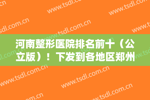 河南整形医院排名前十（公立版）！下发到各地区郑州、洛阳、焦作等！(河南郑州整容医院排行榜)