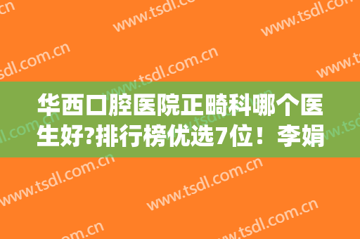 华西口腔医院正畸科哪个医生好?排行榜优选7位！李娟、刘均、李宇等(华西正畸哪个医生负责技术好)