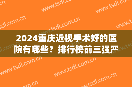 2024重庆近视手术好的医院有哪些？排行榜前三强严选！公立眼科pk私立专科