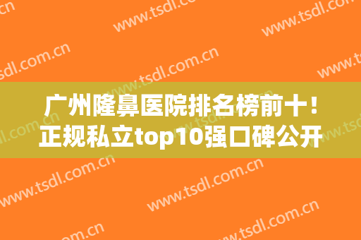 广州隆鼻医院排名榜前十！正规私立top10强口碑公开！全是点赞和好评(广州鼻子整形医院排名)
