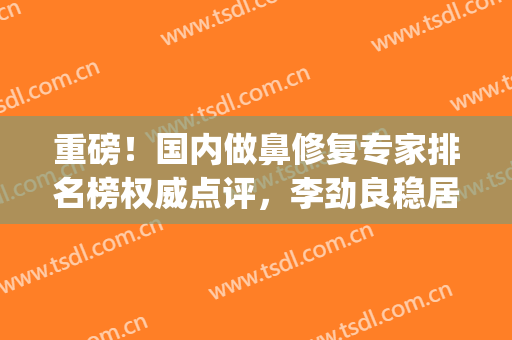 重磅！国内做鼻修复专家排名榜权威点评，李劲良稳居前四名(国内鼻整形修复第一名是谁)