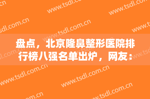 盘点，北京隆鼻整形医院排行榜八强名单出炉，网友：do脸看这篇就够了(著名的隆鼻整形医院)