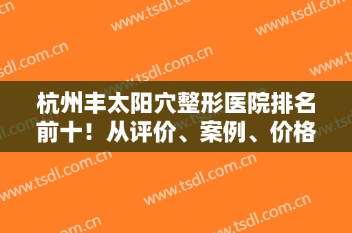 杭州丰太阳穴整形医院排名前十！从评价、案例、价格表看前三强！很可靠