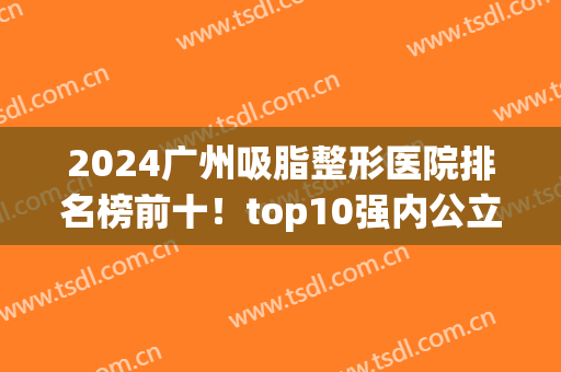 2024广州吸脂整形医院排名榜前十！top10强内公立私立皆示范机构！(广州整形医院排名前三)