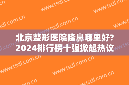 北京整形医院隆鼻哪里好?2024排行榜十强掀起热议！公立私立竞争上榜
