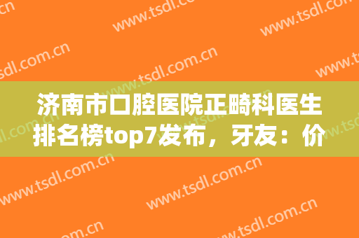 济南市口腔医院正畸科医生排名榜top7发布，牙友：价格清单免费领！(济南市口腔医院正畸科比较好的医生)