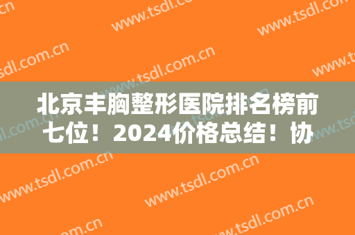 北京丰胸整形医院排名榜前七位！2024价格总结！协和vs联合丽格不分伯仲