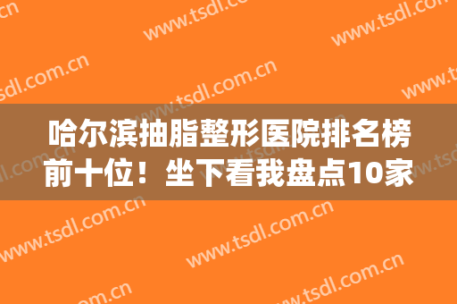 哈尔滨抽脂整形医院排名榜前十位！坐下看我盘点10家优劣势_及价格(哈尔滨整形机构排名)