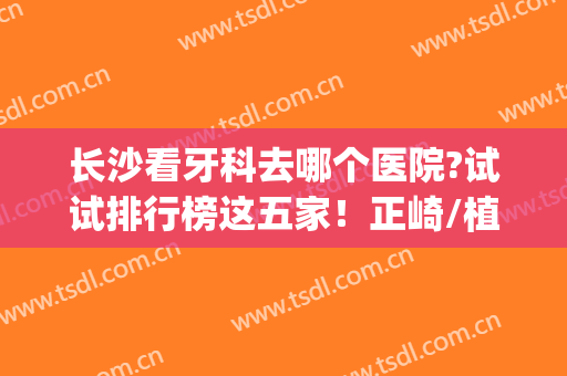 长沙看牙科去哪个医院?试试排行榜这五家！正崎/植牙价格都不高!(长沙整牙哪个医院比较好)