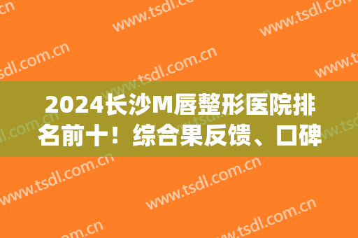 2024长沙M唇整形医院排名前十！综合果反馈、口碑、价格等来评选！(长沙唇部整形哪家医院好)