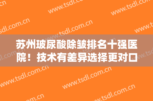 苏州玻尿酸除皱排名十强医院！技术有差异选择更对口！(上海玻尿酸除皱哪家医院好)
