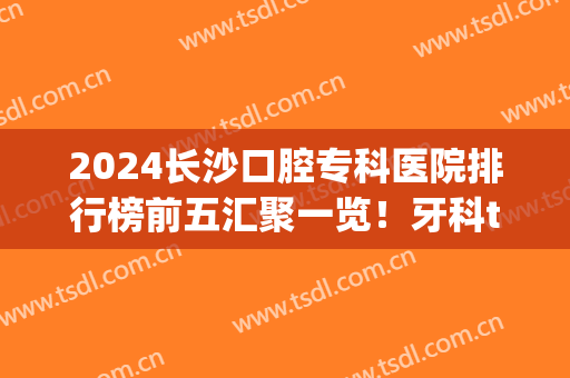 2024长沙口腔专科医院排行榜前五汇聚一览！牙科top5价格便宜果又好~(长沙口腔专科医院排名)