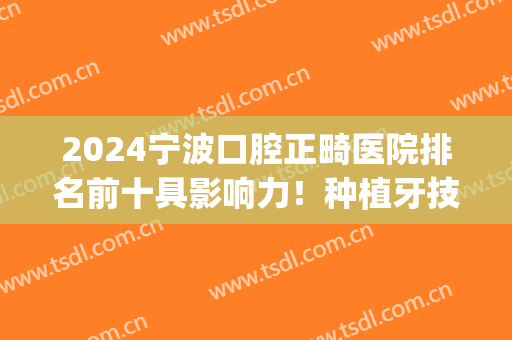 2024宁波口腔正畸医院排名前十具影响力！种植牙技术同样好！(宁波最好的口腔种植牙医生)