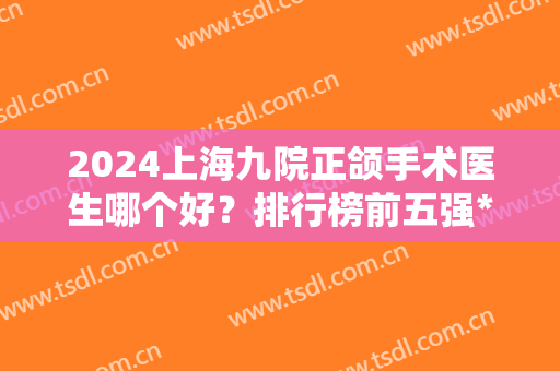 2024上海九院正颌手术医生哪个好？排行榜前五强*！王旭东、于洪波放心选