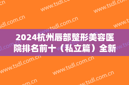 2024杭州唇部整形美容医院排名前十（私立篇）全新发布！艺星斩获榜首？(唇部整形好的医院)