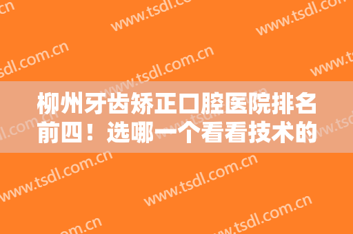 柳州牙齿矫正口腔医院排名前四！选哪一个看看技术的差异！价格收费出炉！