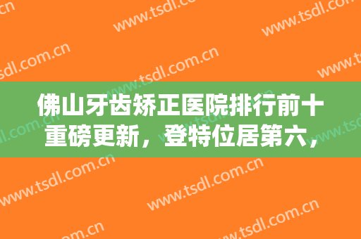 佛山牙齿矫正医院排行前十重磅更新，登特位居第六，穗华*曝光了(佛山整形医院)