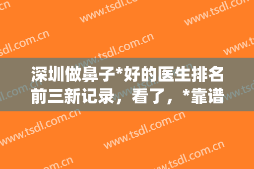 深圳做鼻子*好的医生排名前三新记录，看了，*靠谱的还是这几位！(深圳十大鼻子整形医生排名)