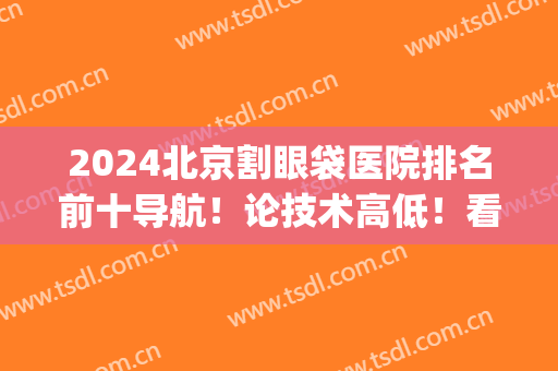 2024北京割眼袋医院排名前十导航！论技术高低！看价格区间！(北京做眼袋最好的医院排名)