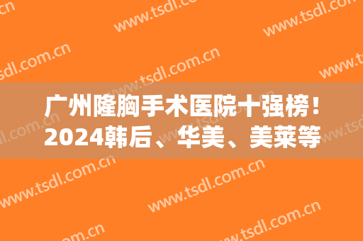 广州隆胸手术医院十强榜！2024韩后、华美、美莱等一跃成名！(广州三甲整形医院隆胸)