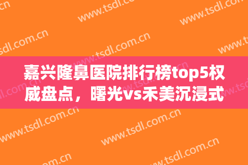 嘉兴隆鼻医院排行榜top5权威盘点，曙光vs禾美沉浸式点评，闭眼入！(嘉兴医美整形医院曙光好不好呢)