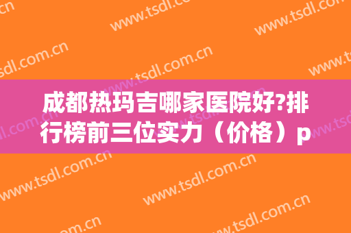成都热玛吉哪家医院好?排行榜前三位实力（价格）pk！支持仪器验真哦~(成都热玛吉认证医生)