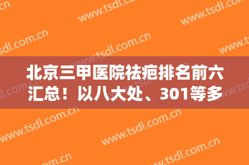 北京三甲医院祛疤排名前六汇总！以八大处、301等多家医院靠前！(北京疤痕修复三甲医院)