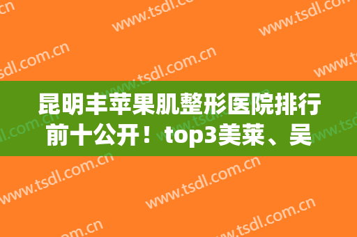 昆明丰苹果肌整形医院排行前十公开！top3美莱、吴氏嘉美、艺星价格盘点