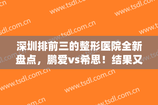 深圳排前三的整形医院全新盘点，鹏爱vs希思！结果又有变化(鹏爱整形医院评价)