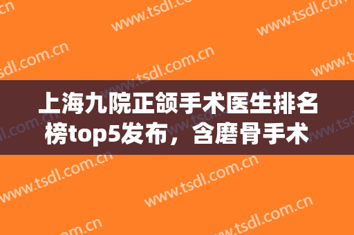 上海九院正颌手术医生排名榜top5发布，含磨骨手术价格查询(正颌手术 上海九院)