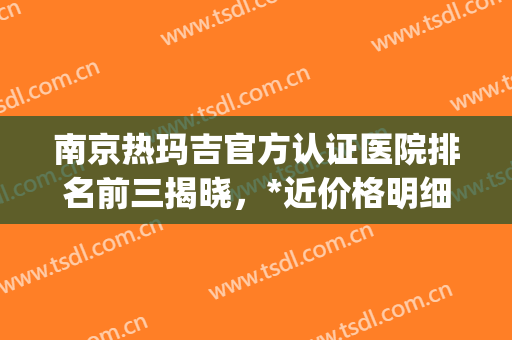 南京热玛吉官方认证医院排名前三揭晓，*近价格明细查询(南京哪家公立医院有热玛吉)