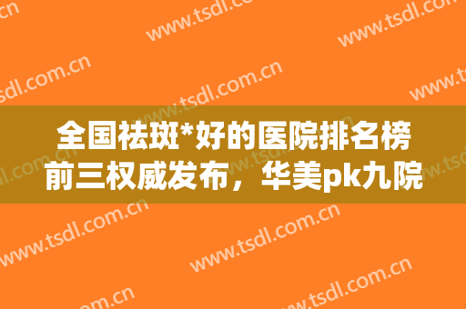 全国祛斑*好的医院排名榜前三权威发布，华美pk九院！长见识了(祛斑全国哪家医院最好)