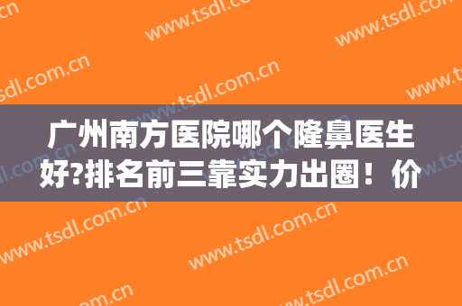 广州南方医院哪个隆鼻医生好?排名前三靠实力出圈！价格清单透明！(广州南方谁隆鼻厉害)