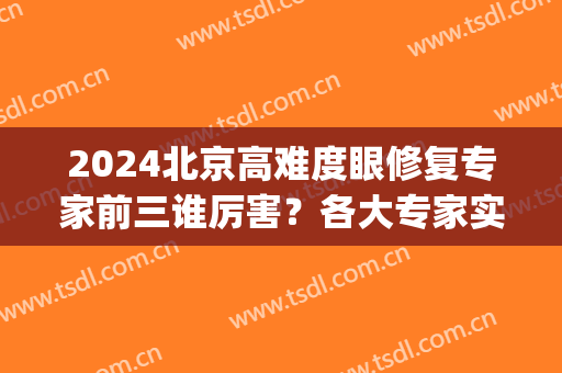 2024北京高难度眼修复专家前三谁厉害？各大专家实力相当！(北京眼睛修复专家排名)
