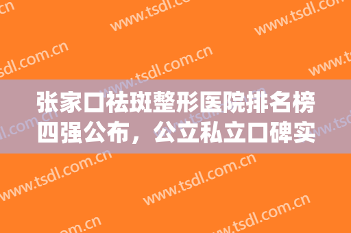 张家口祛斑整形医院排名榜四强公布，公立私立口碑实力一一点评！(张家界最好的整形医院是哪个医院)