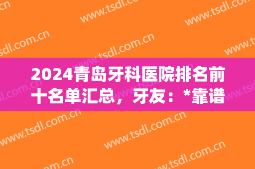 2024青岛牙科医院排名前十名单汇总，牙友：*靠谱的还是这3家(青岛的牙科医院排行榜)