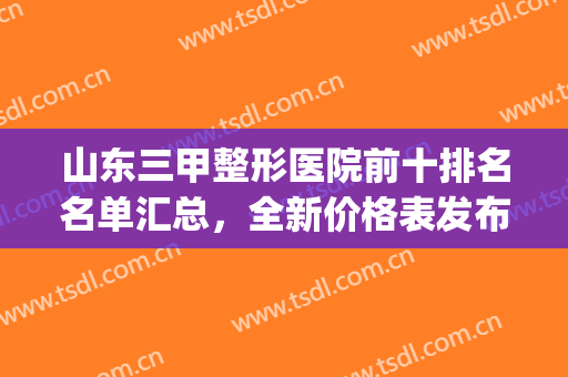 山东三甲整形医院前十排名名单汇总，全新价格表发布，一文速览！(山东整形三甲医院有哪些)
