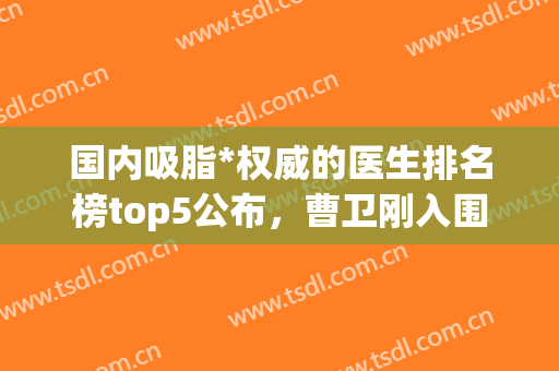 国内吸脂*权威的医生排名榜top5公布，曹卫刚入围，恭喜！(全国吸脂权威专家)