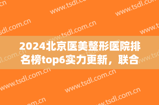 2024北京医美整形医院排名榜top6实力更新，联合丽格第五！榜一揭晓(北京医美整形医院排名前五十)