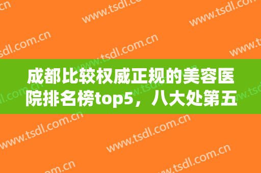 成都比较权威正规的美容医院排名榜top5，八大处第五，你信了吗？(成都排名前十的美容医院)