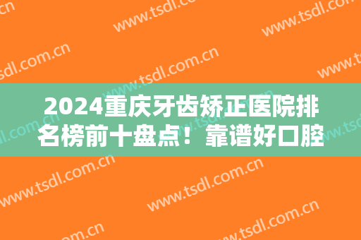 2024重庆牙齿矫正医院排名榜前十盘点！靠谱好口腔看这里！家家强中强