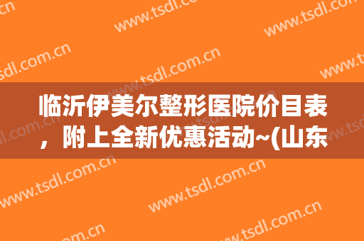 临沂伊美尔整形医院价目表，附上全新优惠活动~(山东伊美尔整形医院)