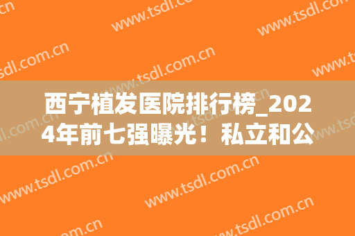 西宁植发医院排行榜_2024年前七强曝光！私立和公办医院都有哦！(宁波有几家植发医院比较好)