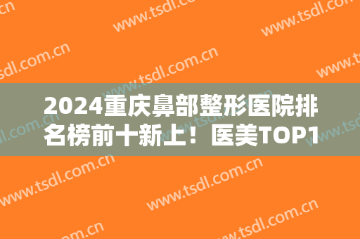 2024重庆鼻部整形医院排名榜前十新上！医美TOP10叶子、军美、时光等实力上榜
