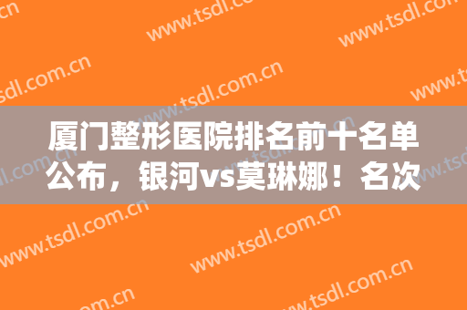 厦门整形医院排名前十名单公布，银河vs莫琳娜！名次有调整(厦门整形医院排名_厦门整容)