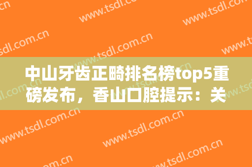 中山牙齿正畸排名榜top5重磅发布，香山口腔提示：关注整牙价格表(中山市牙齿正畸医院)