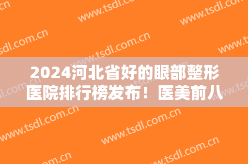 2024河北省好的眼部整形医院排行榜发布！医美前八强实力对比！涉及邯郸、石家庄