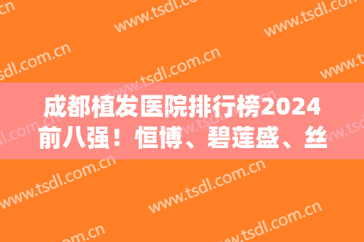 成都植发医院排行榜2024前八强！恒博、碧莲盛、丝恒连锁专科更靠谱(成都植发哪家强)
